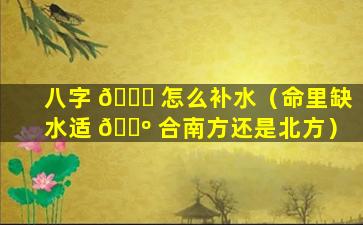 八字 💐 怎么补水（命里缺水适 🐺 合南方还是北方）